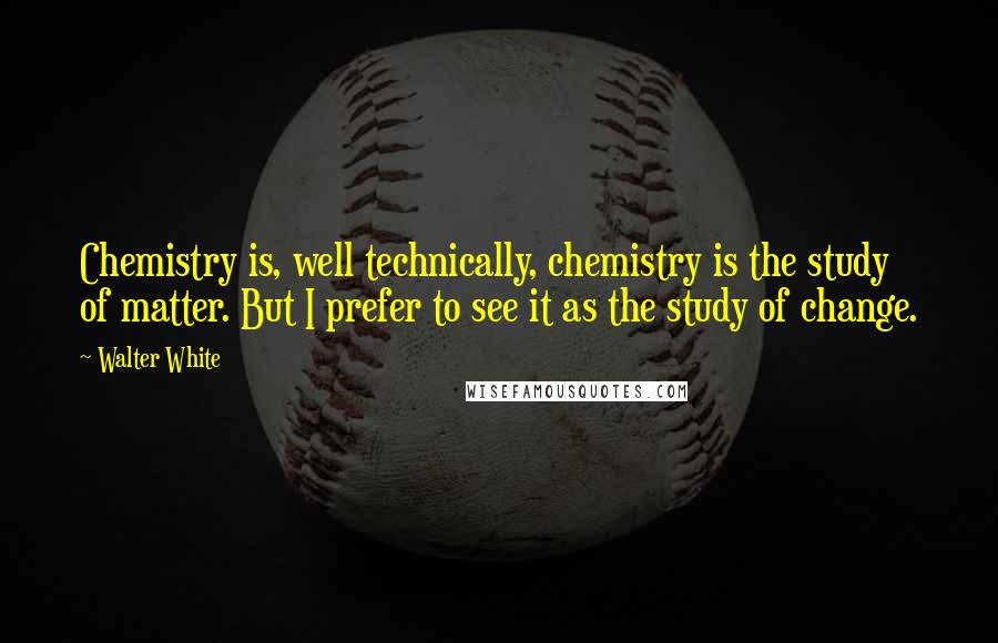 Walter White Quotes: Chemistry is, well technically, chemistry is the study of matter. But I prefer to see it as the study of change.