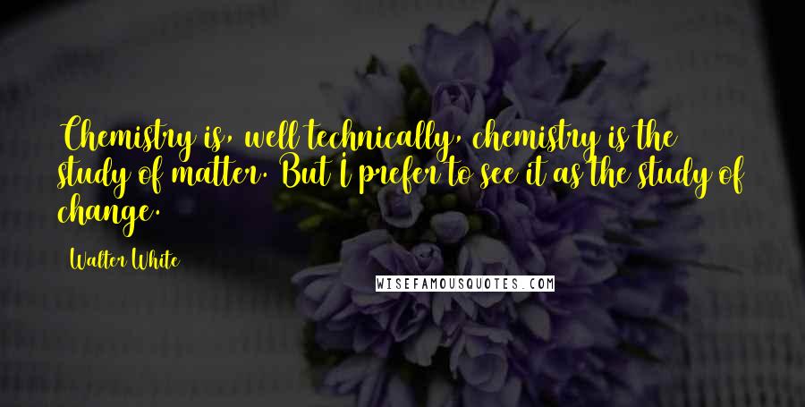 Walter White Quotes: Chemistry is, well technically, chemistry is the study of matter. But I prefer to see it as the study of change.