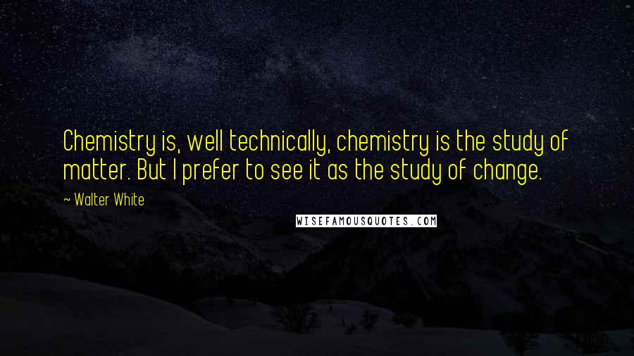 Walter White Quotes: Chemistry is, well technically, chemistry is the study of matter. But I prefer to see it as the study of change.