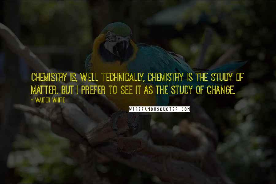 Walter White Quotes: Chemistry is, well technically, chemistry is the study of matter. But I prefer to see it as the study of change.