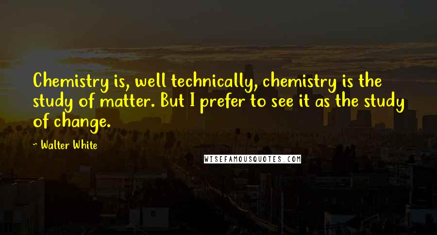 Walter White Quotes: Chemistry is, well technically, chemistry is the study of matter. But I prefer to see it as the study of change.