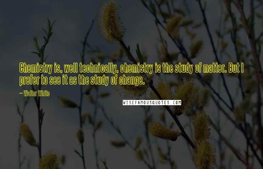 Walter White Quotes: Chemistry is, well technically, chemistry is the study of matter. But I prefer to see it as the study of change.