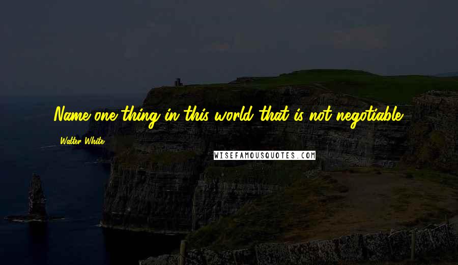 Walter White Quotes: Name one thing in this world that is not negotiable.