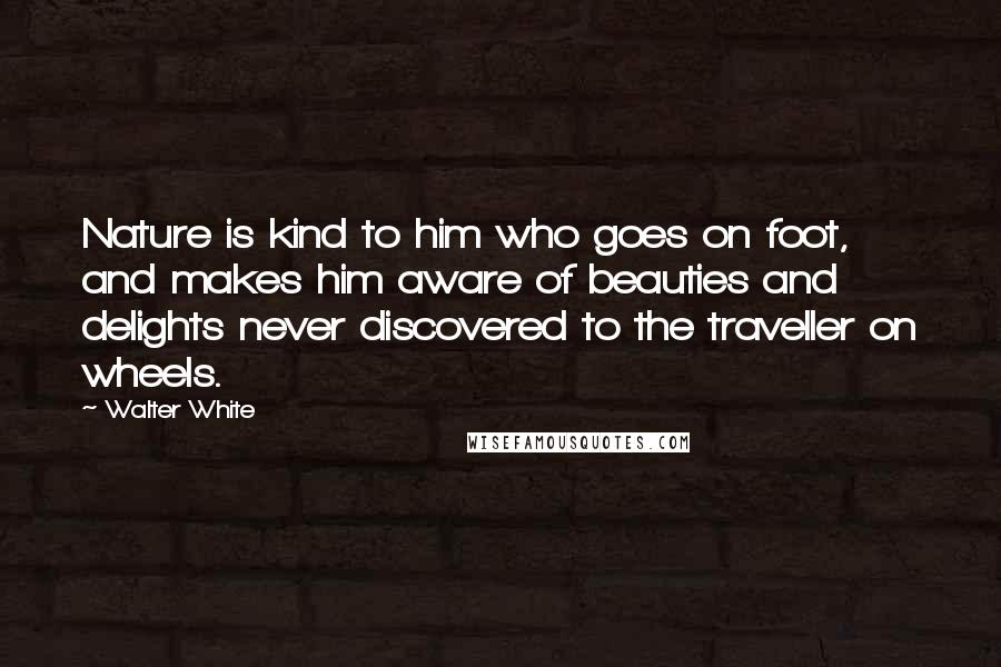 Walter White Quotes: Nature is kind to him who goes on foot, and makes him aware of beauties and delights never discovered to the traveller on wheels.