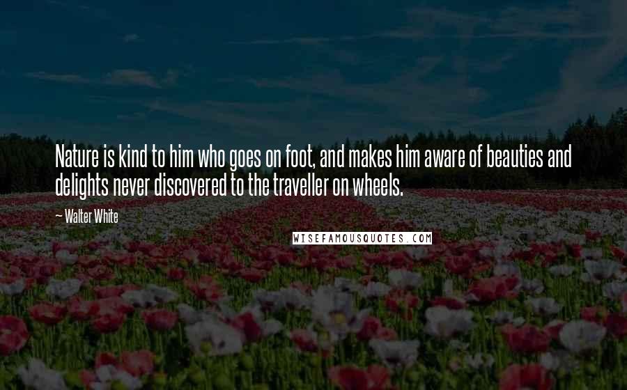 Walter White Quotes: Nature is kind to him who goes on foot, and makes him aware of beauties and delights never discovered to the traveller on wheels.