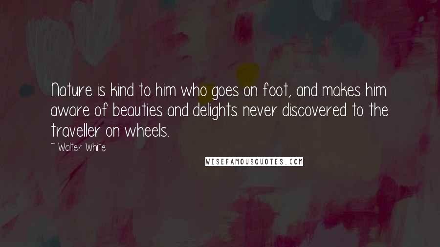 Walter White Quotes: Nature is kind to him who goes on foot, and makes him aware of beauties and delights never discovered to the traveller on wheels.