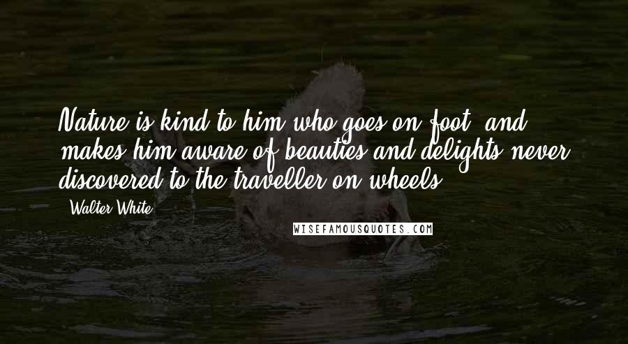 Walter White Quotes: Nature is kind to him who goes on foot, and makes him aware of beauties and delights never discovered to the traveller on wheels.