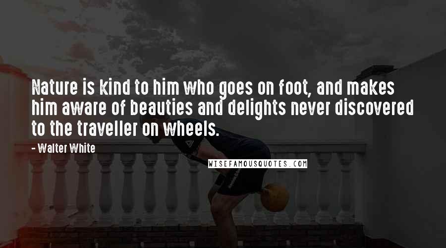 Walter White Quotes: Nature is kind to him who goes on foot, and makes him aware of beauties and delights never discovered to the traveller on wheels.