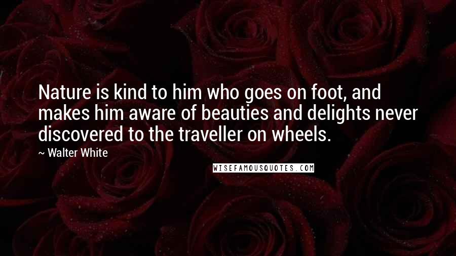 Walter White Quotes: Nature is kind to him who goes on foot, and makes him aware of beauties and delights never discovered to the traveller on wheels.