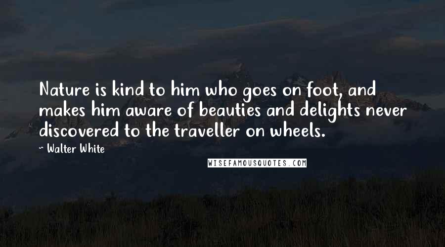 Walter White Quotes: Nature is kind to him who goes on foot, and makes him aware of beauties and delights never discovered to the traveller on wheels.