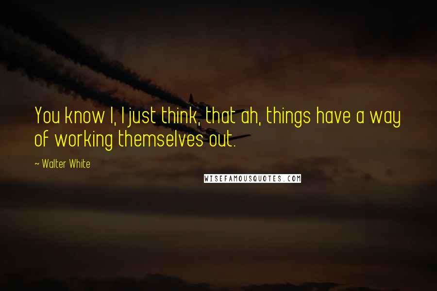 Walter White Quotes: You know I, I just think, that ah, things have a way of working themselves out.