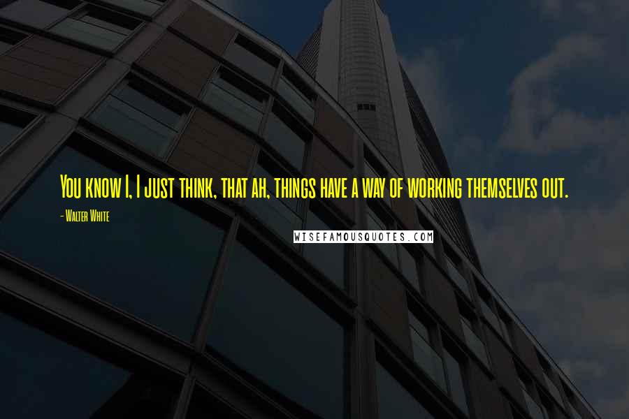 Walter White Quotes: You know I, I just think, that ah, things have a way of working themselves out.