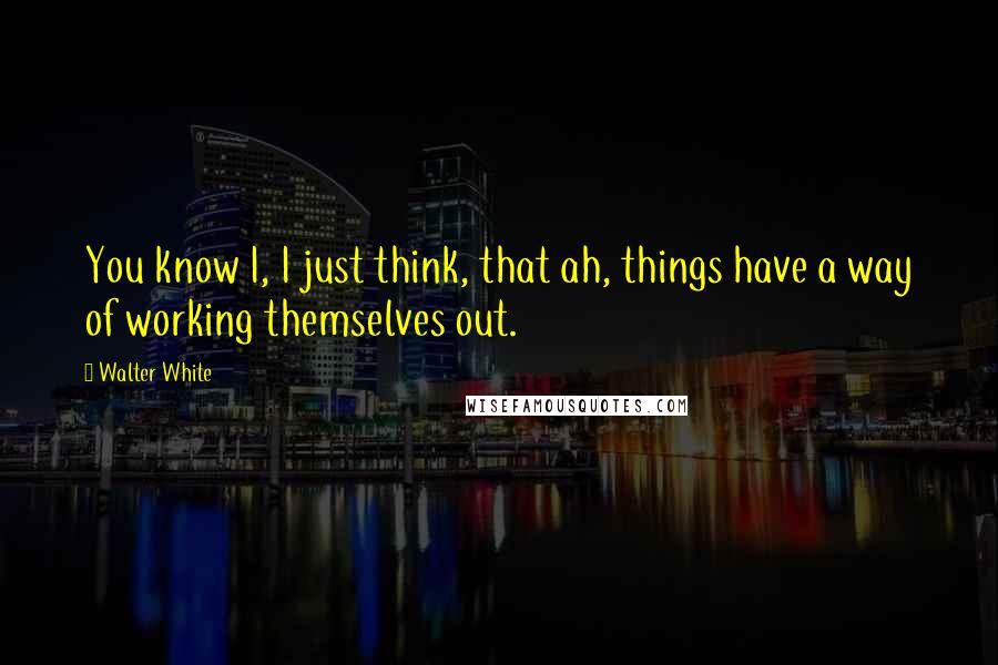Walter White Quotes: You know I, I just think, that ah, things have a way of working themselves out.