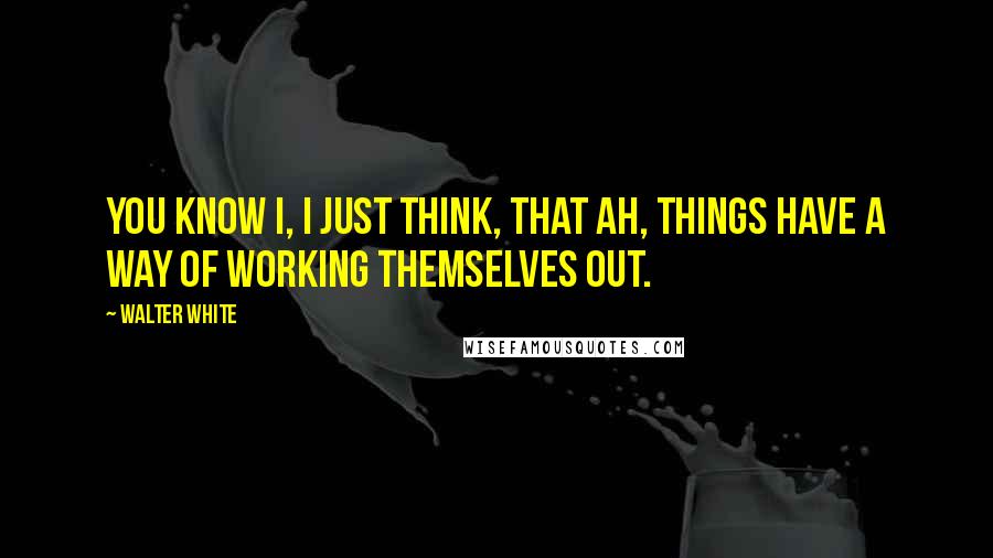 Walter White Quotes: You know I, I just think, that ah, things have a way of working themselves out.