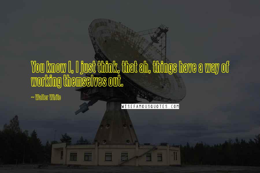 Walter White Quotes: You know I, I just think, that ah, things have a way of working themselves out.