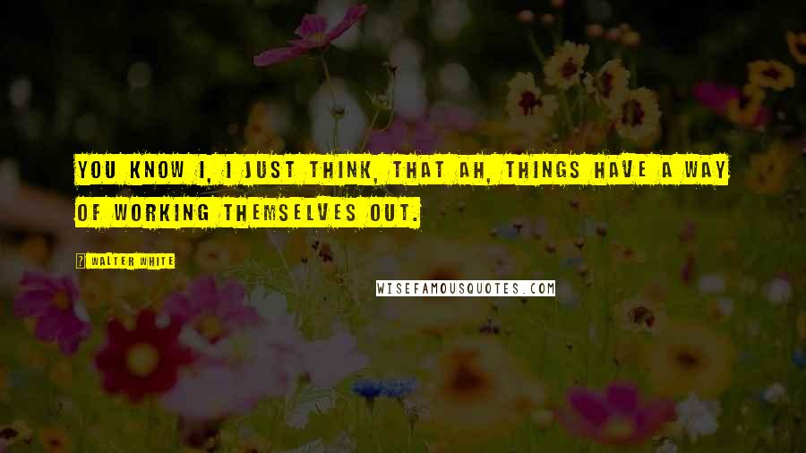 Walter White Quotes: You know I, I just think, that ah, things have a way of working themselves out.