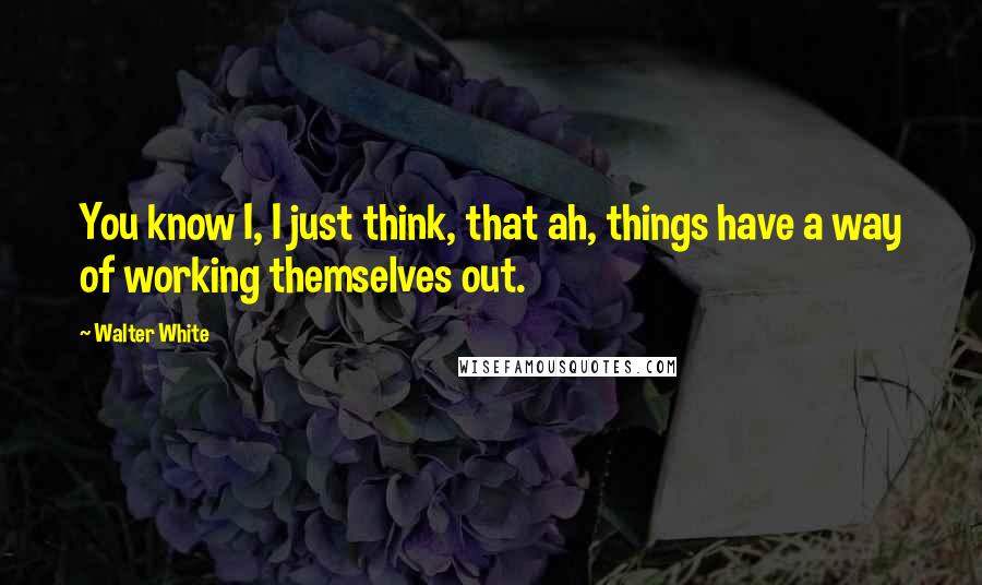 Walter White Quotes: You know I, I just think, that ah, things have a way of working themselves out.