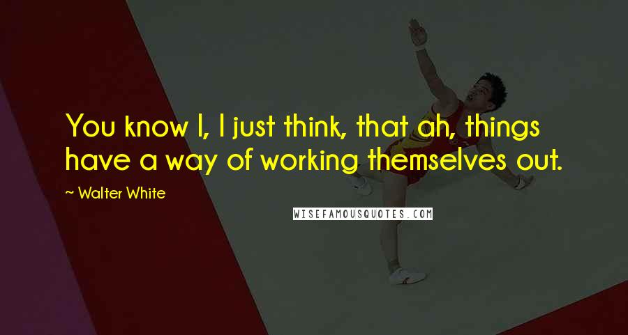 Walter White Quotes: You know I, I just think, that ah, things have a way of working themselves out.