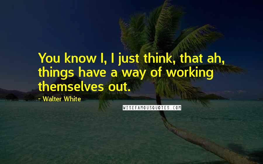 Walter White Quotes: You know I, I just think, that ah, things have a way of working themselves out.