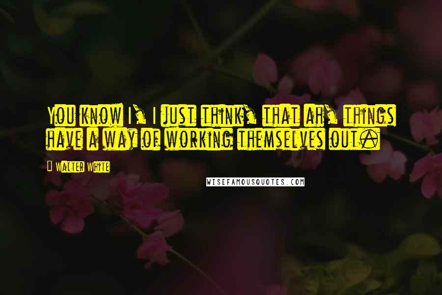 Walter White Quotes: You know I, I just think, that ah, things have a way of working themselves out.