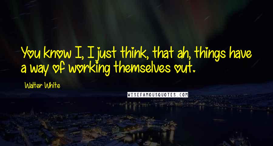 Walter White Quotes: You know I, I just think, that ah, things have a way of working themselves out.