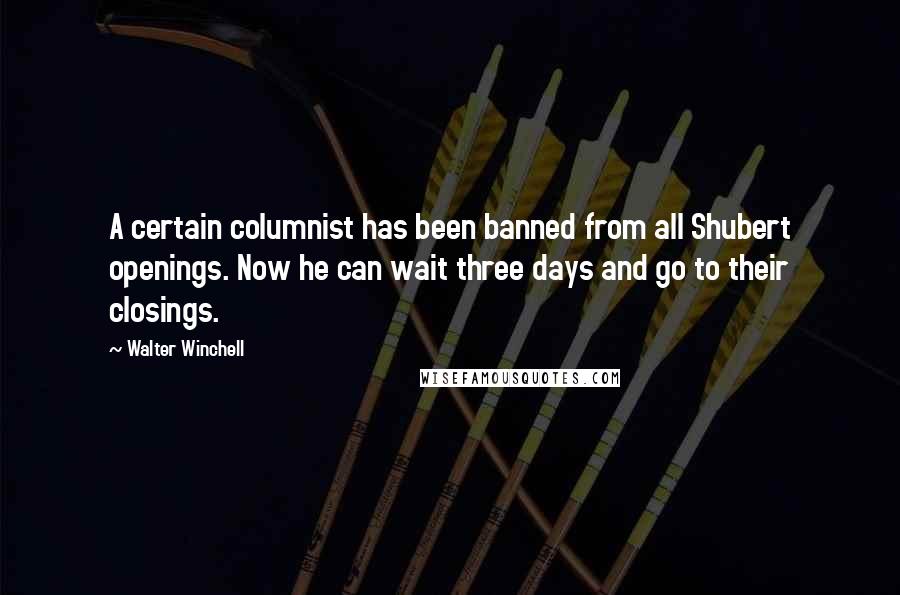 Walter Winchell Quotes: A certain columnist has been banned from all Shubert openings. Now he can wait three days and go to their closings.