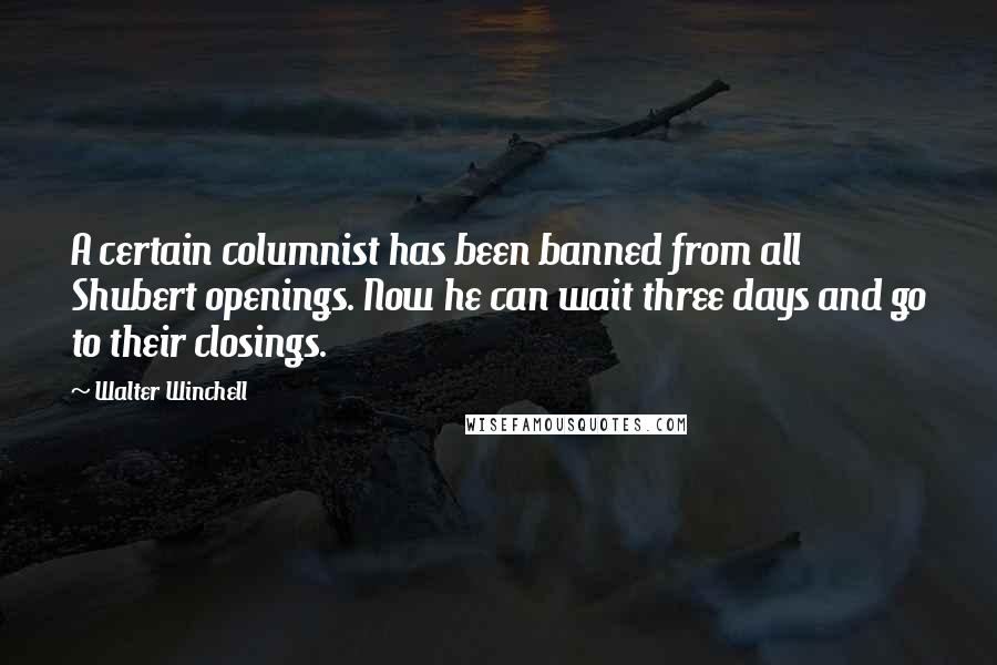 Walter Winchell Quotes: A certain columnist has been banned from all Shubert openings. Now he can wait three days and go to their closings.