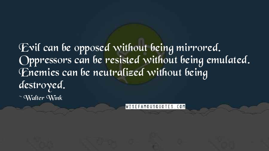 Walter Wink Quotes: Evil can be opposed without being mirrored. Oppressors can be resisted without being emulated. Enemies can be neutralized without being destroyed.