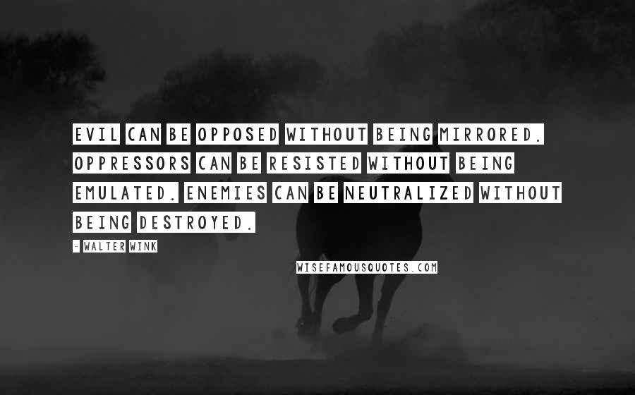 Walter Wink Quotes: Evil can be opposed without being mirrored. Oppressors can be resisted without being emulated. Enemies can be neutralized without being destroyed.