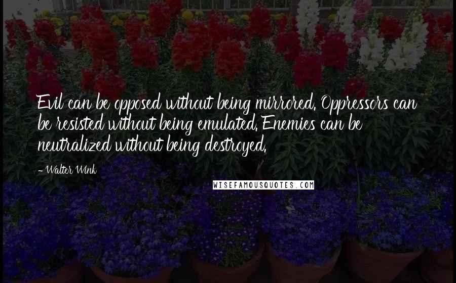 Walter Wink Quotes: Evil can be opposed without being mirrored. Oppressors can be resisted without being emulated. Enemies can be neutralized without being destroyed.