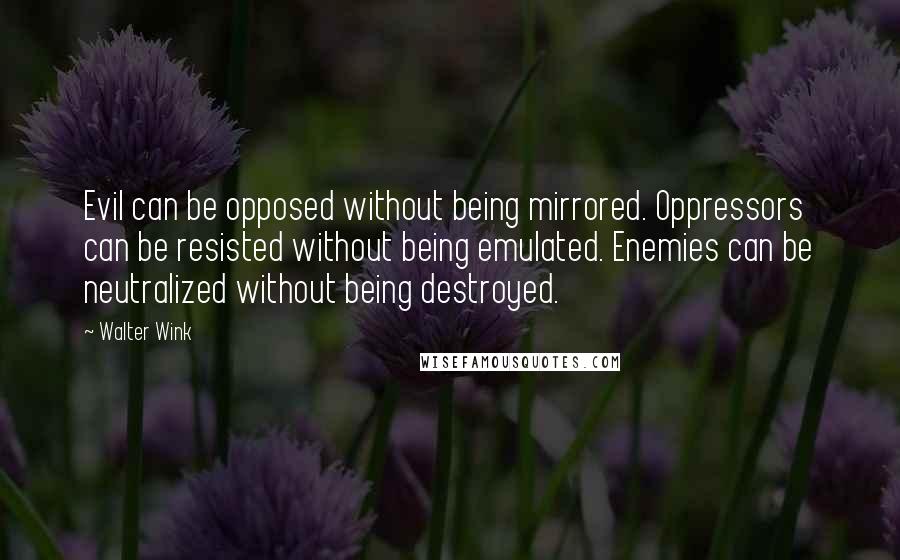 Walter Wink Quotes: Evil can be opposed without being mirrored. Oppressors can be resisted without being emulated. Enemies can be neutralized without being destroyed.