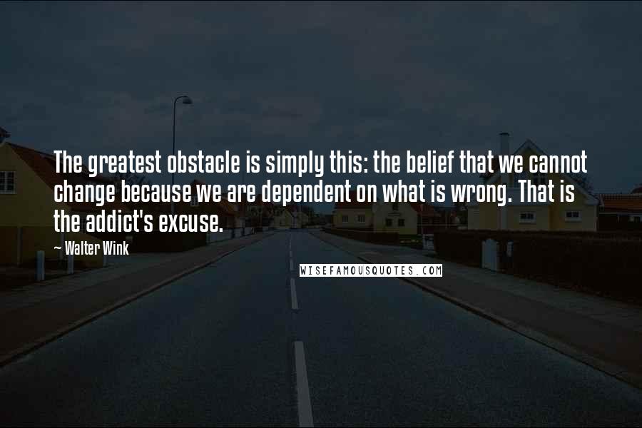 Walter Wink Quotes: The greatest obstacle is simply this: the belief that we cannot change because we are dependent on what is wrong. That is the addict's excuse.