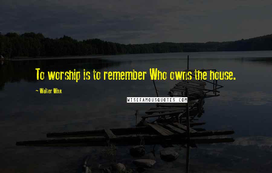 Walter Wink Quotes: To worship is to remember Who owns the house.