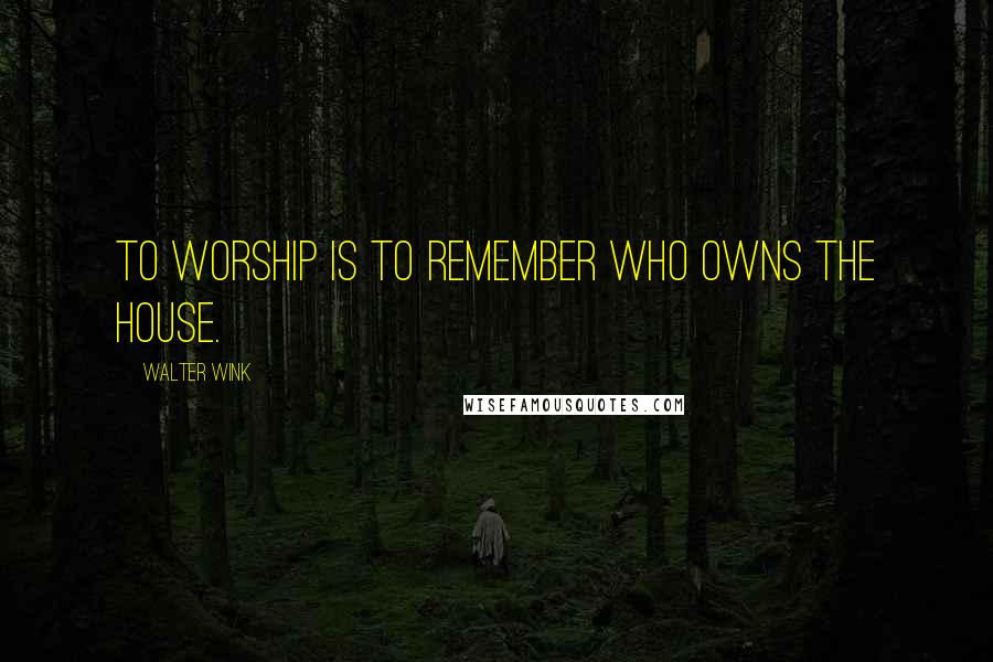 Walter Wink Quotes: To worship is to remember Who owns the house.