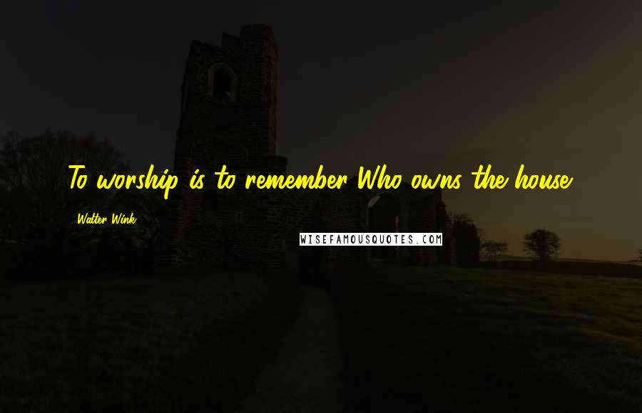 Walter Wink Quotes: To worship is to remember Who owns the house.