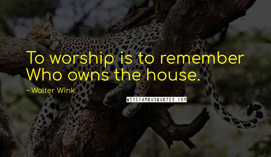 Walter Wink Quotes: To worship is to remember Who owns the house.