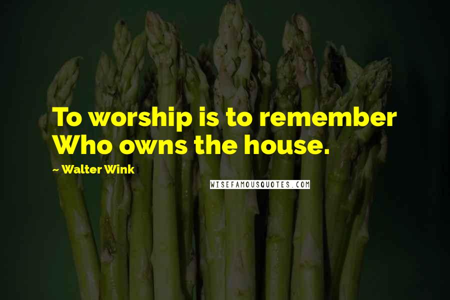 Walter Wink Quotes: To worship is to remember Who owns the house.