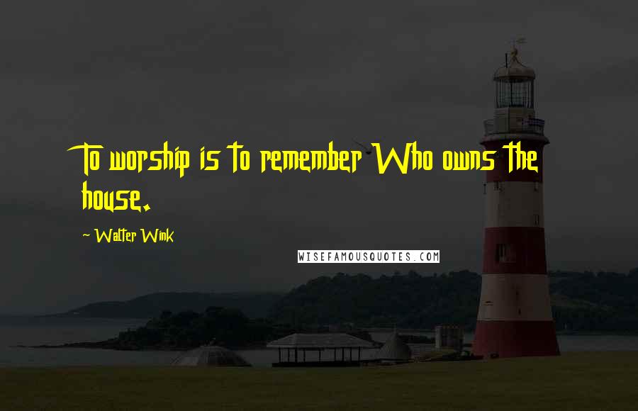 Walter Wink Quotes: To worship is to remember Who owns the house.