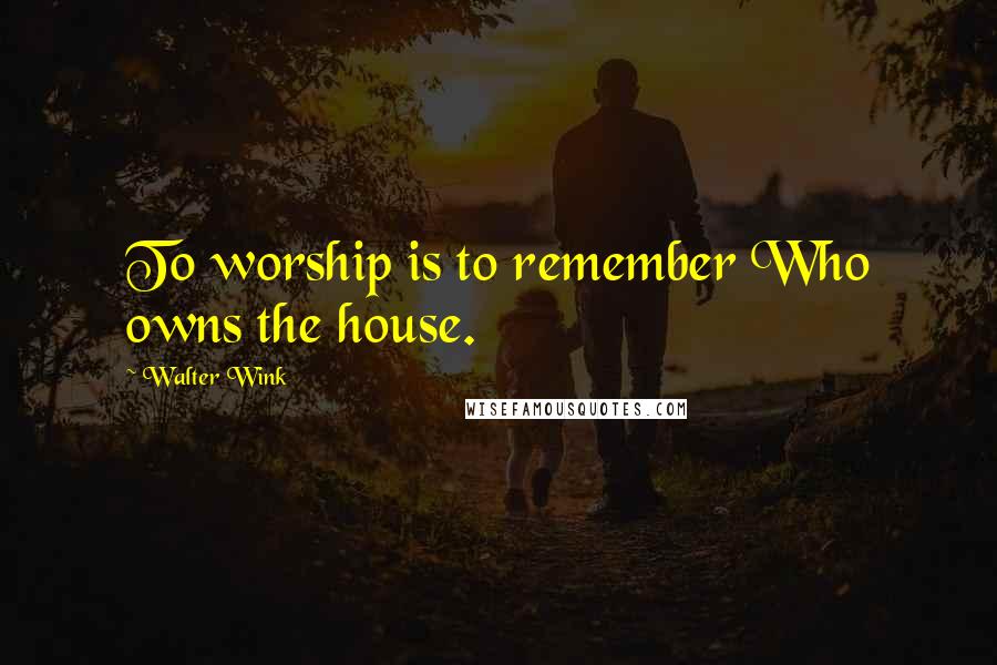 Walter Wink Quotes: To worship is to remember Who owns the house.