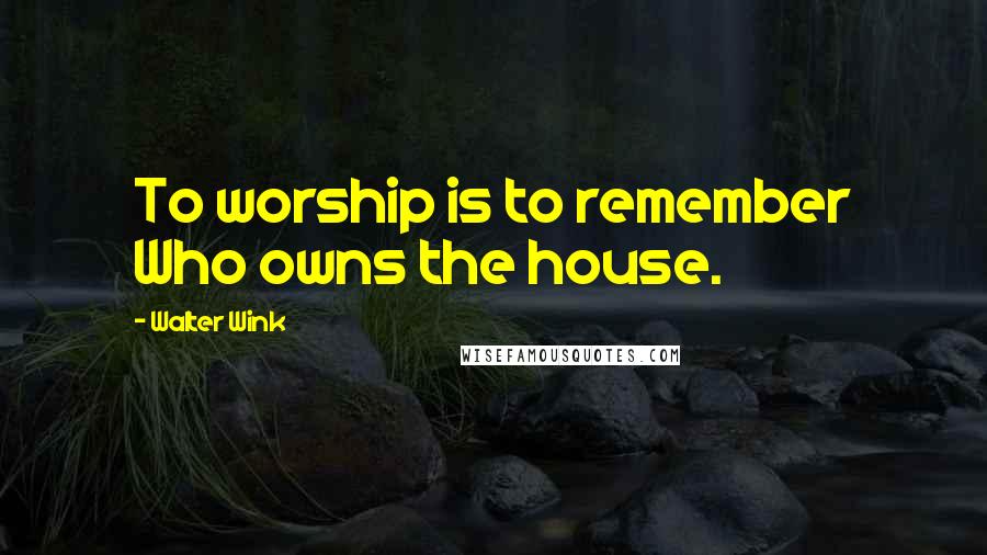 Walter Wink Quotes: To worship is to remember Who owns the house.