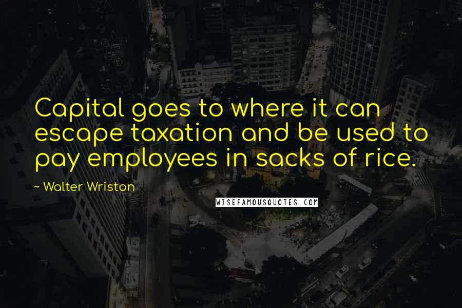 Walter Wriston Quotes: Capital goes to where it can escape taxation and be used to pay employees in sacks of rice.