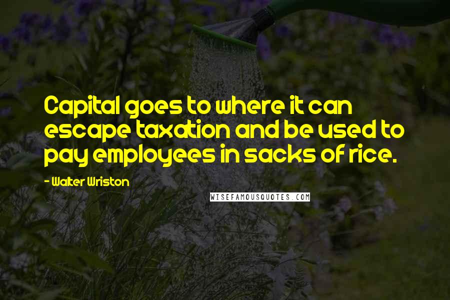 Walter Wriston Quotes: Capital goes to where it can escape taxation and be used to pay employees in sacks of rice.