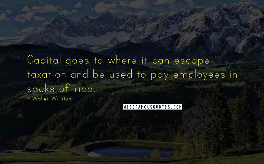 Walter Wriston Quotes: Capital goes to where it can escape taxation and be used to pay employees in sacks of rice.