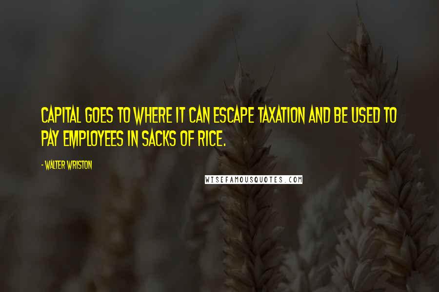 Walter Wriston Quotes: Capital goes to where it can escape taxation and be used to pay employees in sacks of rice.