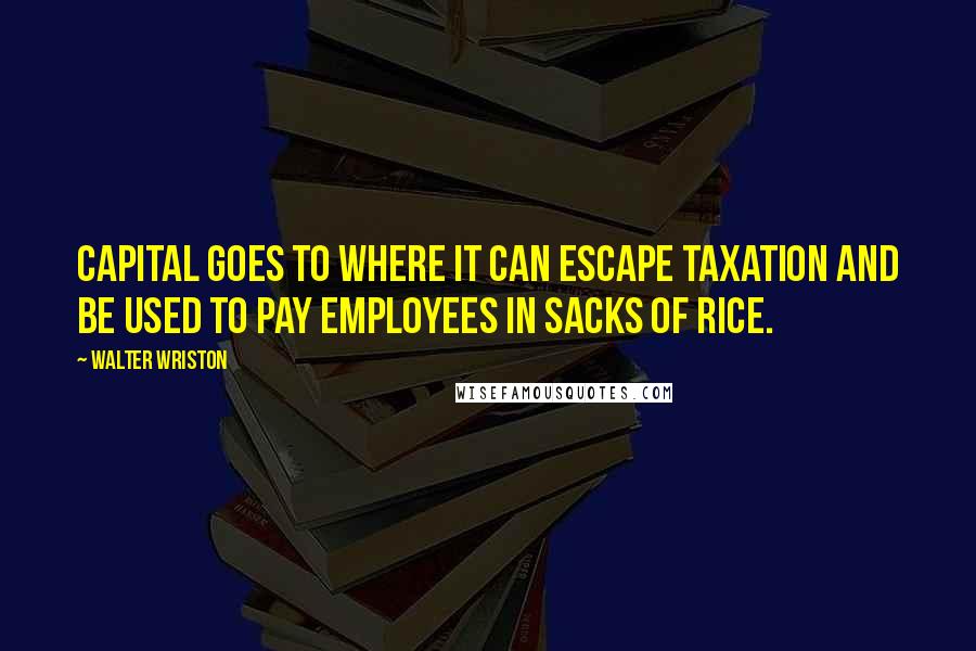 Walter Wriston Quotes: Capital goes to where it can escape taxation and be used to pay employees in sacks of rice.