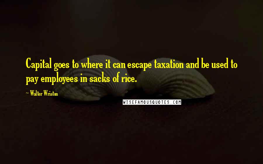 Walter Wriston Quotes: Capital goes to where it can escape taxation and be used to pay employees in sacks of rice.