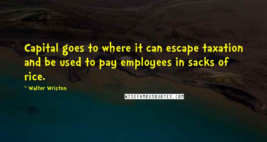 Walter Wriston Quotes: Capital goes to where it can escape taxation and be used to pay employees in sacks of rice.