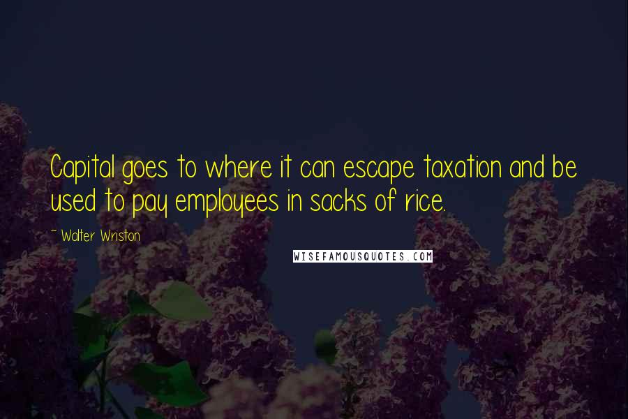 Walter Wriston Quotes: Capital goes to where it can escape taxation and be used to pay employees in sacks of rice.