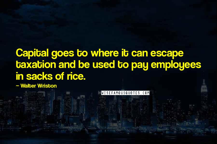 Walter Wriston Quotes: Capital goes to where it can escape taxation and be used to pay employees in sacks of rice.