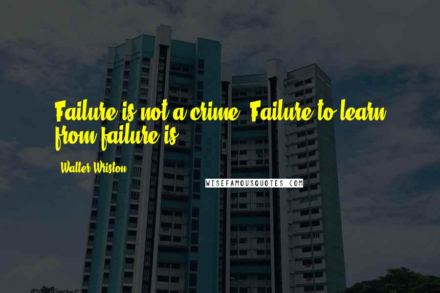 Walter Wriston Quotes: Failure is not a crime. Failure to learn from failure is.